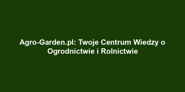 Agro-Garden.pl: Twoje Centrum Wiedzy o Ogrodnictwie i Rolnictwie