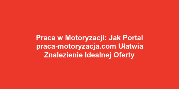 Praca w Motoryzacji: Jak Portal praca-motoryzacja.com Ułatwia Znalezienie Idealnej Oferty