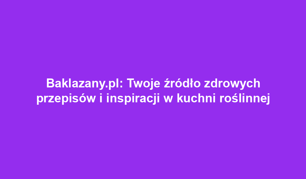 Baklazany.pl: Twoje źródło zdrowych przepisów i inspiracji w kuchni roślinnej