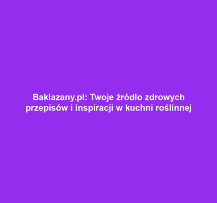 Baklazany.pl: Twoje źródło zdrowych przepisów i inspiracji w kuchni roślinnej