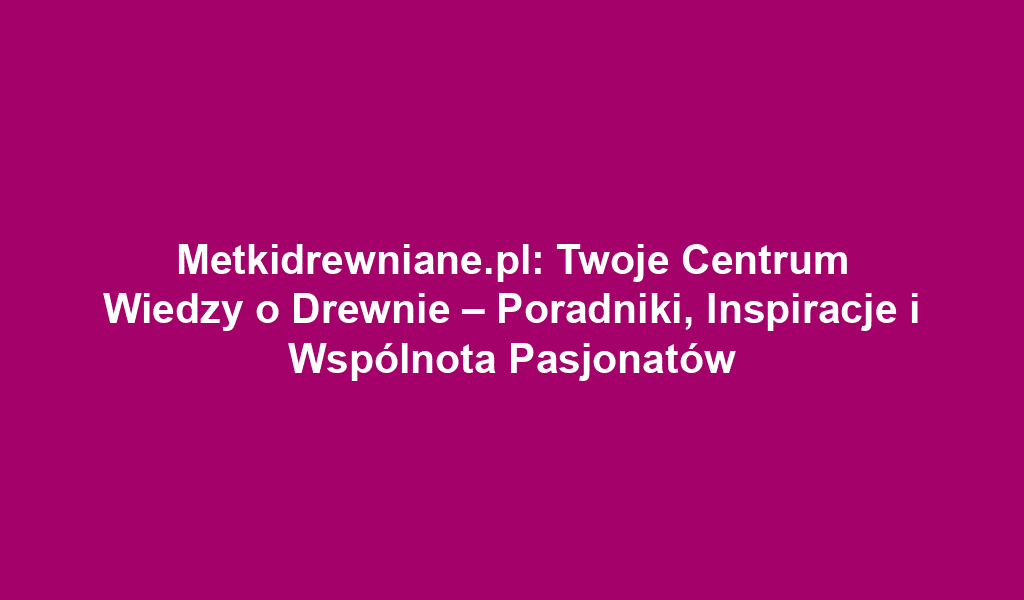 Metkidrewniane.pl: Twoje Centrum Wiedzy o Drewnie – Poradniki, Inspiracje i Wspólnota Pasjonatów