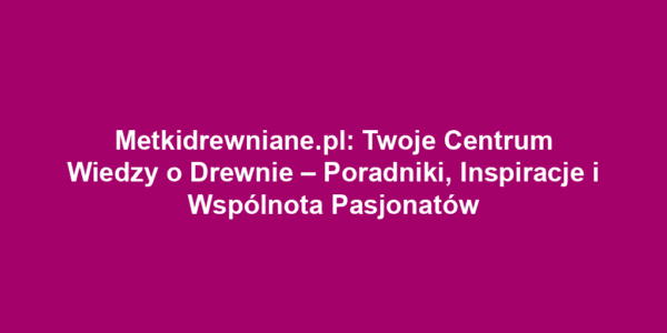 Metkidrewniane.pl: Twoje Centrum Wiedzy o Drewnie – Poradniki, Inspiracje i Wspólnota Pasjonatów