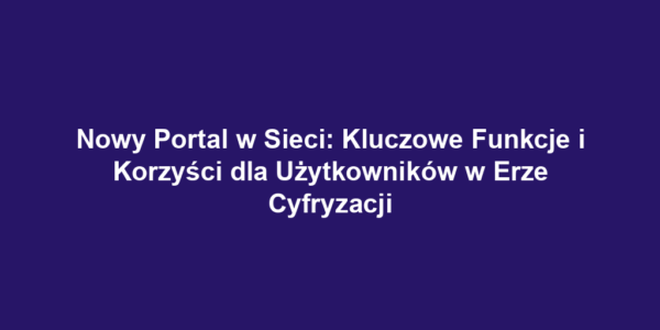 Nowy Portal w Sieci: Kluczowe Funkcje i Korzyści dla Użytkowników w Erze Cyfryzacji