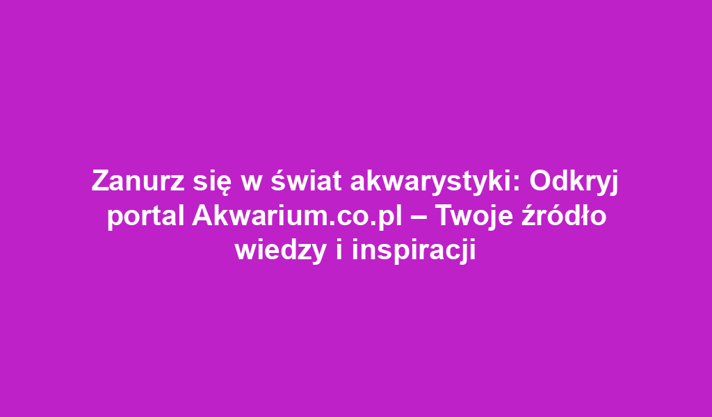 Zanurz się w świat akwarystyki: Odkryj portal Akwarium.co.pl – Twoje źródło wiedzy i inspiracji