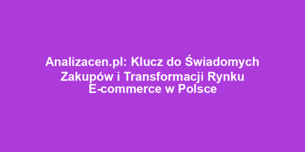 Analizacen.pl: Klucz do Świadomych Zakupów i Transformacji Rynku E-commerce w Polsce