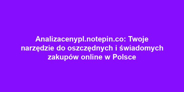 Analizacenypl.notepin.co: Twoje narzędzie do oszczędnych i świadomych zakupów online w Polsce