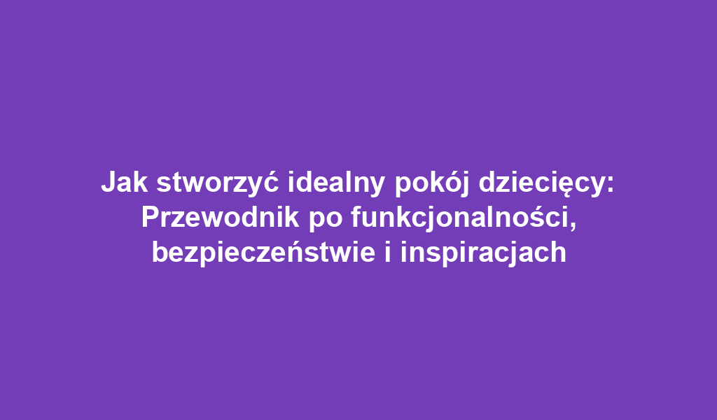 Jak stworzyć idealny pokój dziecięcy: Przewodnik po funkcjonalności, bezpieczeństwie i inspiracjach