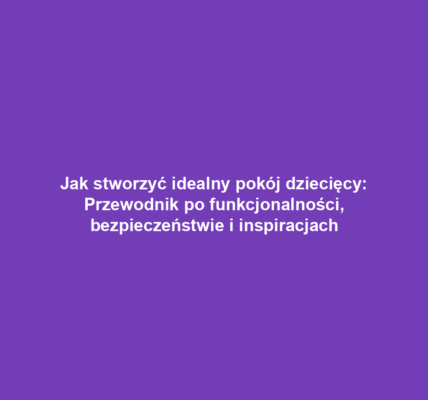 Jak stworzyć idealny pokój dziecięcy: Przewodnik po funkcjonalności, bezpieczeństwie i inspiracjach