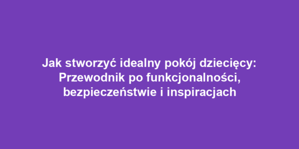 Jak stworzyć idealny pokój dziecięcy: Przewodnik po funkcjonalności, bezpieczeństwie i inspiracjach