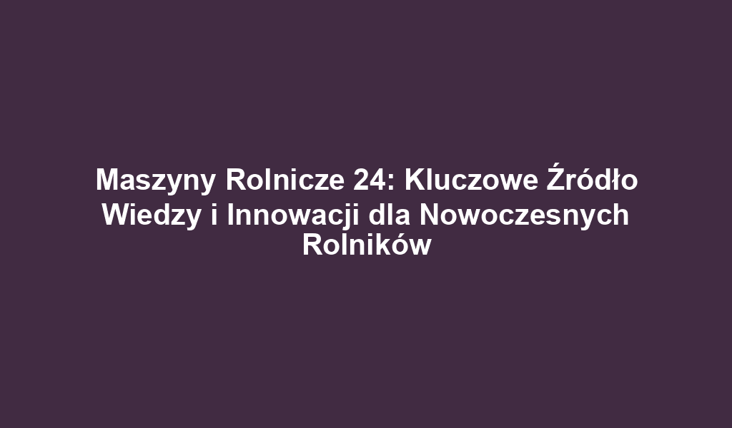 Maszyny Rolnicze 24: Kluczowe Źródło Wiedzy i Innowacji dla Nowoczesnych Rolników