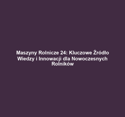 Maszyny Rolnicze 24: Kluczowe Źródło Wiedzy i Innowacji dla Nowoczesnych Rolników