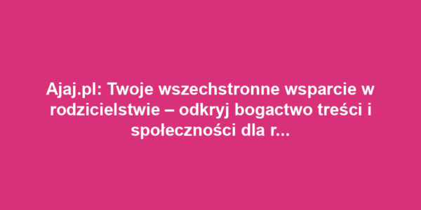 Ajaj.pl: Twoje wszechstronne wsparcie w rodzicielstwie – odkryj bogactwo treści i społeczności dla rodziców