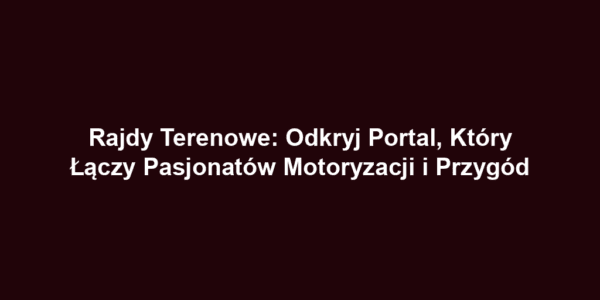 Rajdy Terenowe: Odkryj Portal, Który Łączy Pasjonatów Motoryzacji i Przygód