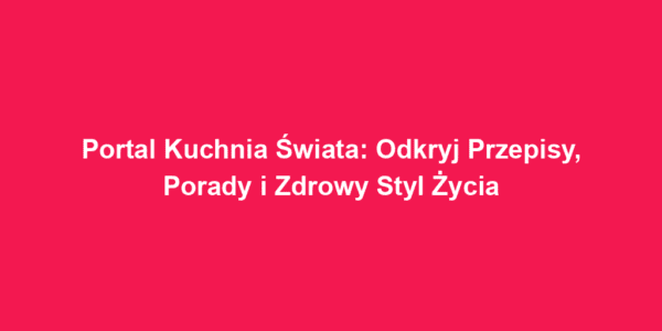 Portal Kuchnia Świata: Odkryj Przepisy, Porady i Zdrowy Styl Życia