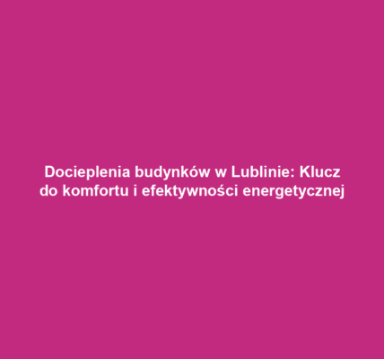 Docieplenia budynków w Lublinie: Klucz do komfortu i efektywności energetycznej