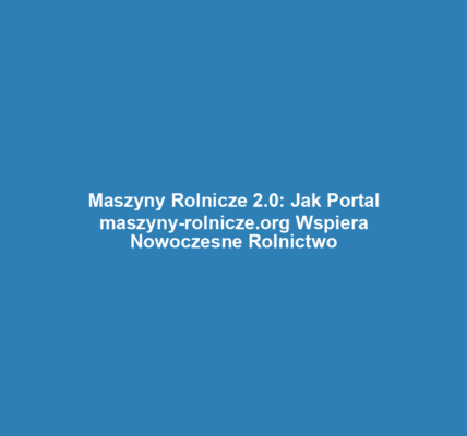 Maszyny Rolnicze 2.0: Jak Portal maszyny-rolnicze.org Wspiera Nowoczesne Rolnictwo