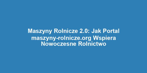 Maszyny Rolnicze 2.0: Jak Portal maszyny-rolnicze.org Wspiera Nowoczesne Rolnictwo