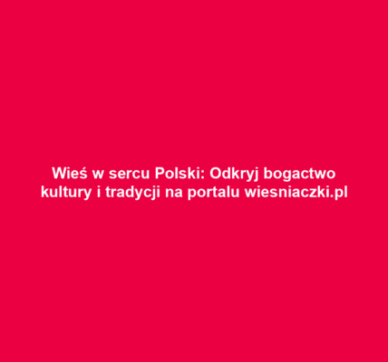Wieś w sercu Polski: Odkryj bogactwo kultury i tradycji na portalu wiesniaczki.pl