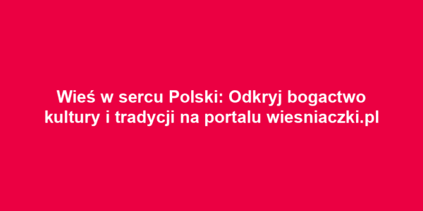 Wieś w sercu Polski: Odkryj bogactwo kultury i tradycji na portalu wiesniaczki.pl