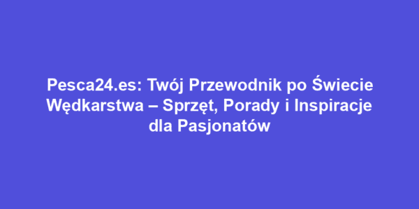 Pesca24.es: Twój Przewodnik po Świecie Wędkarstwa – Sprzęt, Porady i Inspiracje dla Pasjonatów