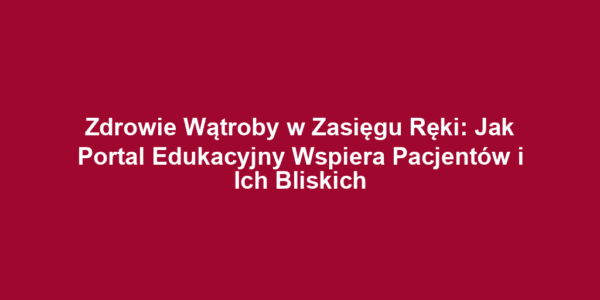 Zdrowie Wątroby w Zasięgu Ręki: Jak Portal Edukacyjny Wspiera Pacjentów i Ich Bliskich