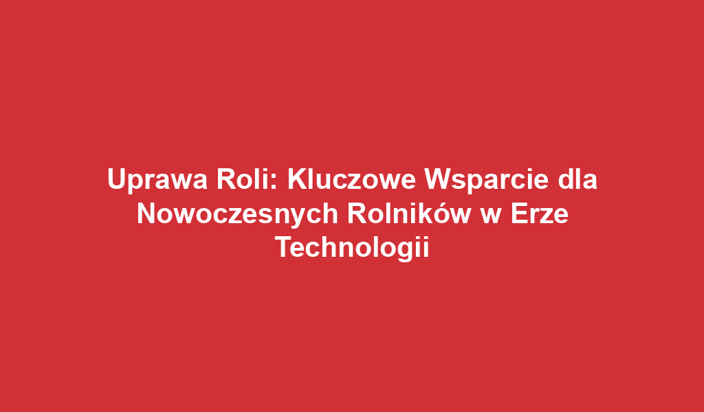 Uprawa Roli: Kluczowe Wsparcie dla Nowoczesnych Rolników w Erze Technologii