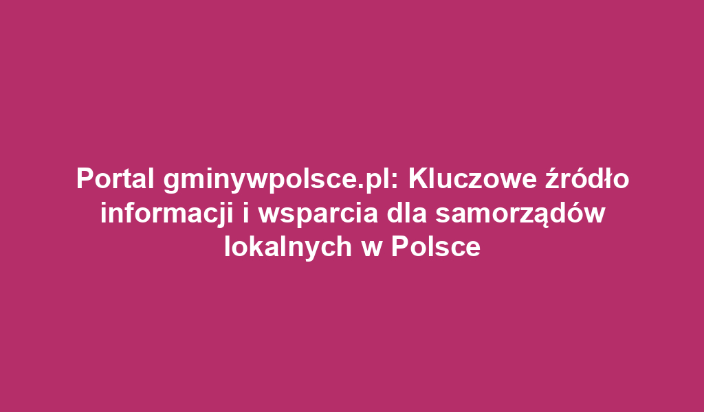 Portal gminywpolsce.pl: Kluczowe źródło informacji i wsparcia dla samorządów lokalnych w Polsce