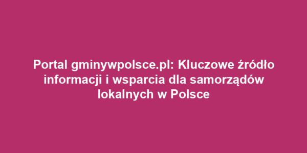 Portal gminywpolsce.pl: Kluczowe źródło informacji i wsparcia dla samorządów lokalnych w Polsce