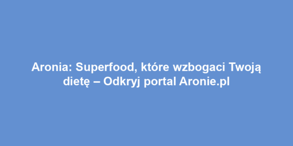 Aronia: Superfood, które wzbogaci Twoją dietę – Odkryj portal Aronie.pl