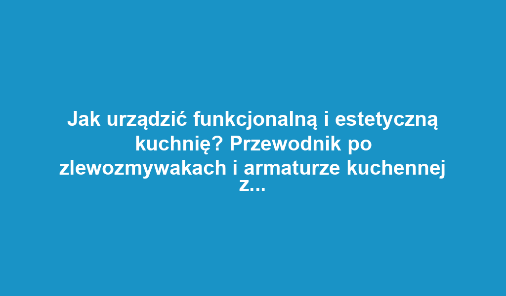 Jak urządzić funkcjonalną i estetyczną kuchnię? Przewodnik po zlewozmywakach i armaturze kuchennej z baterie-kuchenne.com.pl