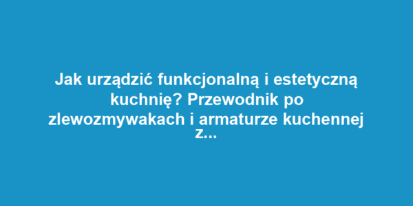 Jak urządzić funkcjonalną i estetyczną kuchnię? Przewodnik po zlewozmywakach i armaturze kuchennej z baterie-kuchenne.com.pl