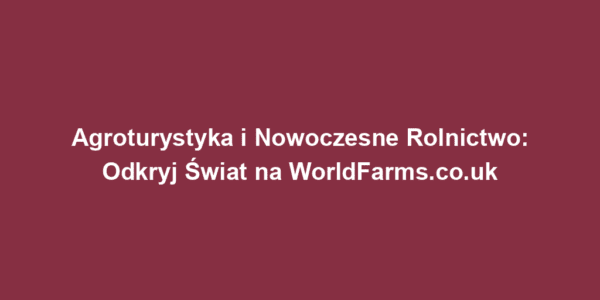 Agroturystyka i Nowoczesne Rolnictwo: Odkryj Świat na WorldFarms.co.uk