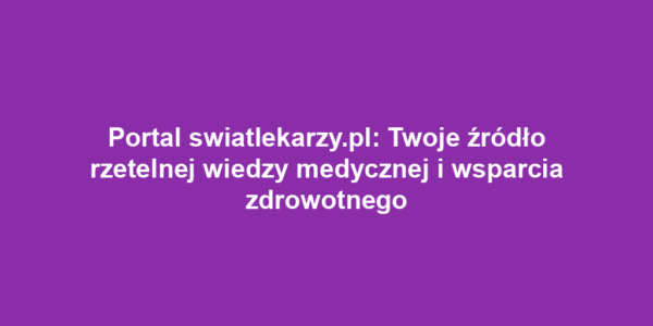 Portal swiatlekarzy.pl: Twoje źródło rzetelnej wiedzy medycznej i wsparcia zdrowotnego