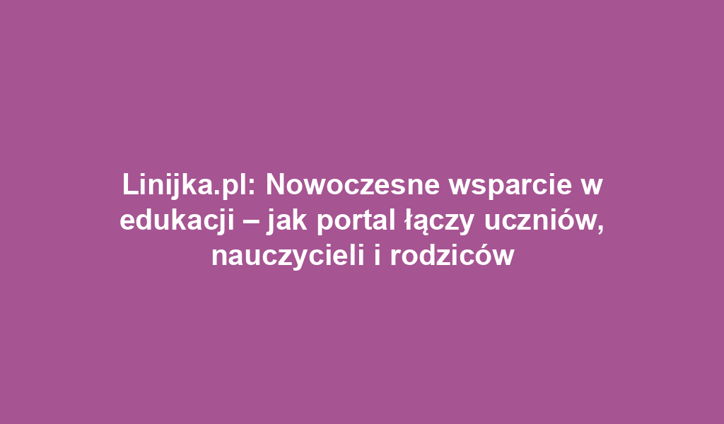 Linijka.pl: Nowoczesne wsparcie w edukacji – jak portal łączy uczniów, nauczycieli i rodziców