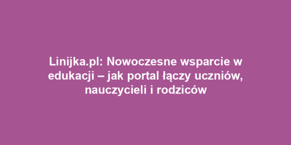 Linijka.pl: Nowoczesne wsparcie w edukacji – jak portal łączy uczniów, nauczycieli i rodziców