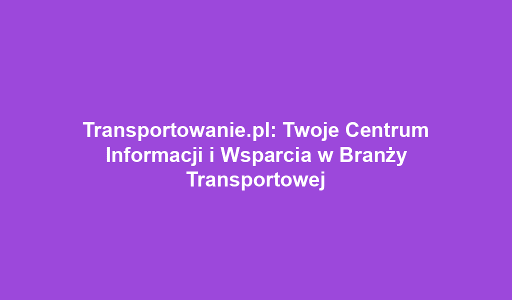 Transportowanie.pl: Twoje Centrum Informacji i Wsparcia w Branży Transportowej