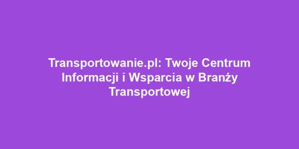 Transportowanie.pl: Twoje Centrum Informacji i Wsparcia w Branży Transportowej