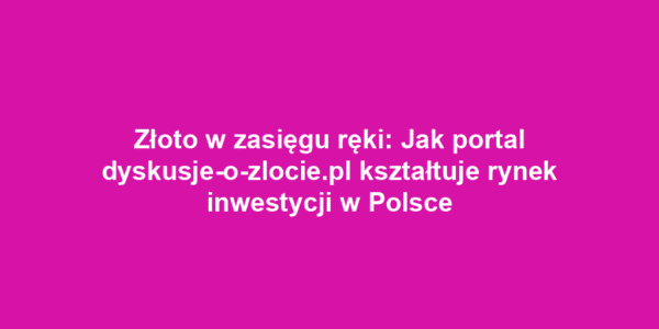 Złoto w zasięgu ręki: Jak portal dyskusje-o-zlocie.pl kształtuje rynek inwestycji w Polsce