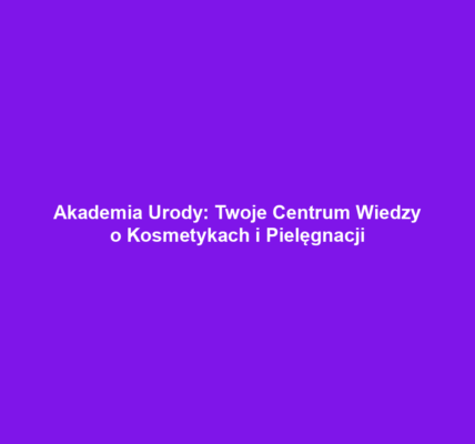 Akademia Urody: Twoje Centrum Wiedzy o Kosmetykach i Pielęgnacji