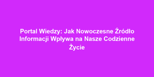 Portal Wiedzy: Jak Nowoczesne Źródło Informacji Wpływa na Nasze Codzienne Życie