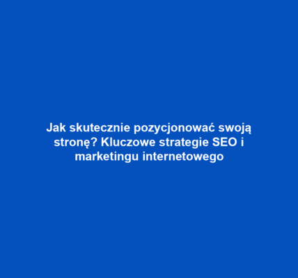 Jak skutecznie pozycjonować swoją stronę? Kluczowe strategie SEO i marketingu internetowego