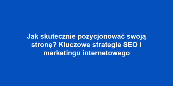 Jak skutecznie pozycjonować swoją stronę? Kluczowe strategie SEO i marketingu internetowego