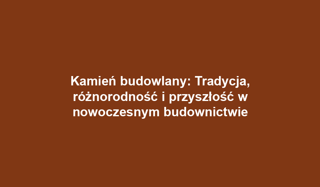 Kamień budowlany: Tradycja, różnorodność i przyszłość w nowoczesnym budownictwie