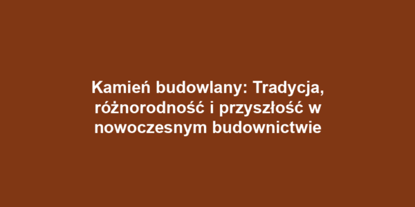 Kamień budowlany: Tradycja, różnorodność i przyszłość w nowoczesnym budownictwie