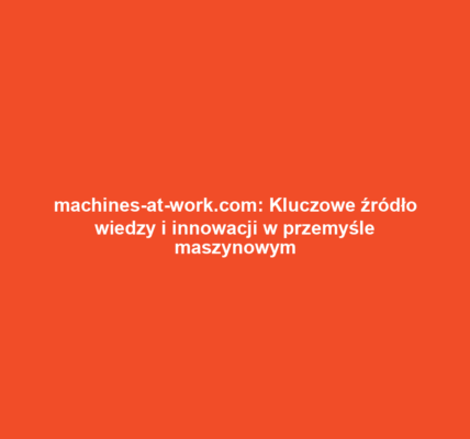 machines-at-work.com: Kluczowe źródło wiedzy i innowacji w przemyśle maszynowym