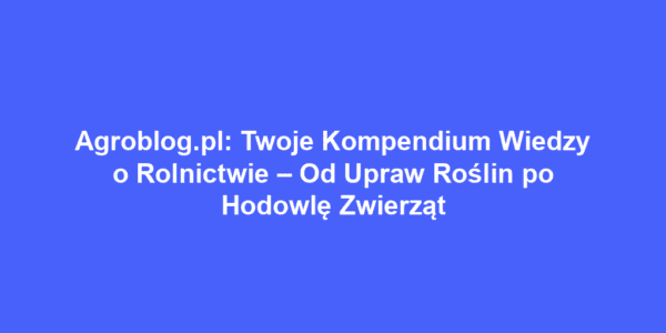 Agroblog.pl: Twoje Kompendium Wiedzy o Rolnictwie – Od Upraw Roślin po Hodowlę Zwierząt