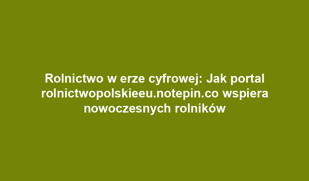 Rolnictwo w erze cyfrowej: Jak portal rolnictwopolskieeu.notepin.co wspiera nowoczesnych rolników