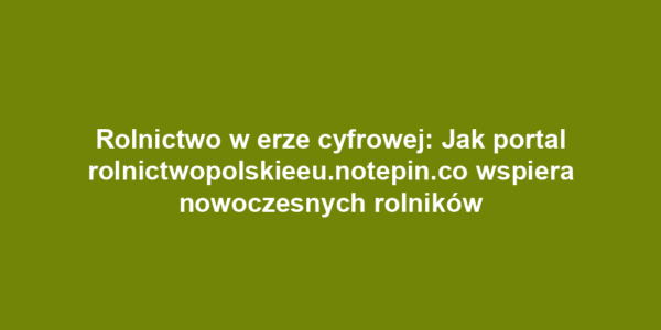 Rolnictwo w erze cyfrowej: Jak portal rolnictwopolskieeu.notepin.co wspiera nowoczesnych rolników