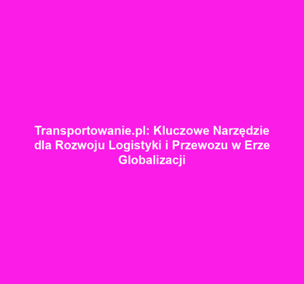 Transportowanie.pl: Kluczowe Narzędzie dla Rozwoju Logistyki i Przewozu w Erze Globalizacji