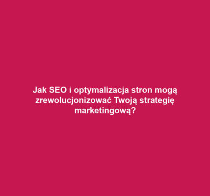Jak SEO i optymalizacja stron mogą zrewolucjonizować Twoją strategię marketingową?
